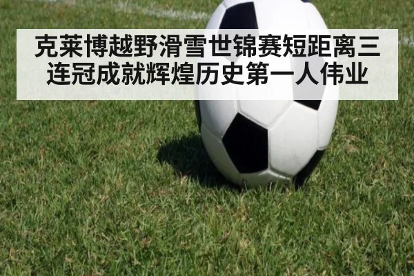 克莱博越野滑雪世锦赛短距离三连冠成就辉煌历史第一人伟业